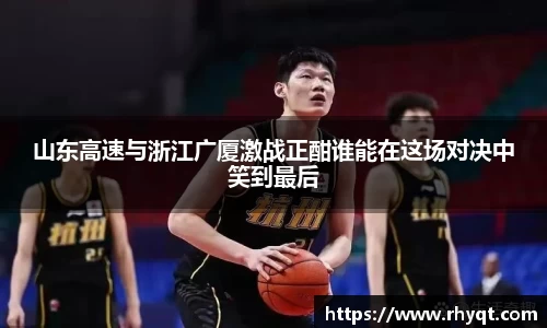 山东高速与浙江广厦激战正酣谁能在这场对决中笑到最后