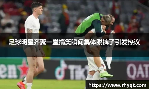 足球明星齐聚一堂搞笑瞬间集体脱裤子引发热议