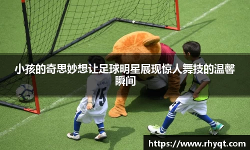 小孩的奇思妙想让足球明星展现惊人舞技的温馨瞬间